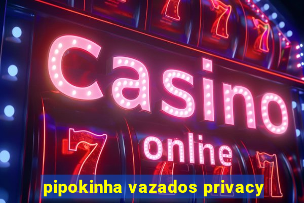 pipokinha vazados privacy